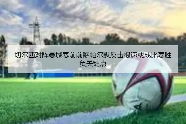 切尔西对阵曼城赛前前瞻帕尔默反击提速或成比赛胜负关键点