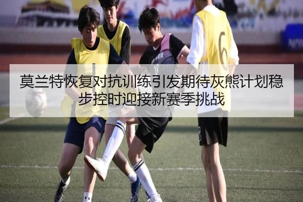 莫兰特恢复对抗训练引发期待灰熊计划稳步控时迎接新赛季挑战